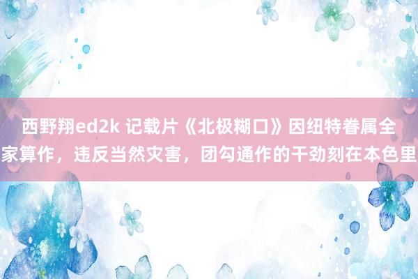 西野翔ed2k 记载片《北极糊口》因纽特眷属全家算作，违反当然灾害，团勾通作的干劲刻在本色里