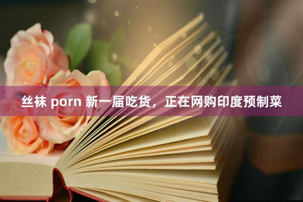 丝袜 porn 新一届吃货，正在网购印度预制菜