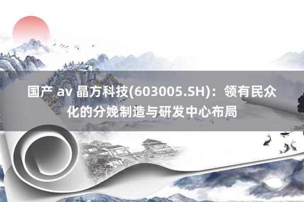 国产 av 晶方科技(603005.SH)：领有民众化的分娩制造与研发中心布局
