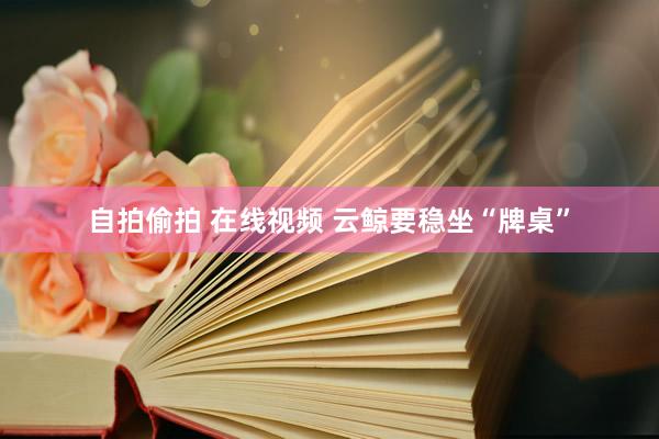 自拍偷拍 在线视频 云鲸要稳坐“牌桌”