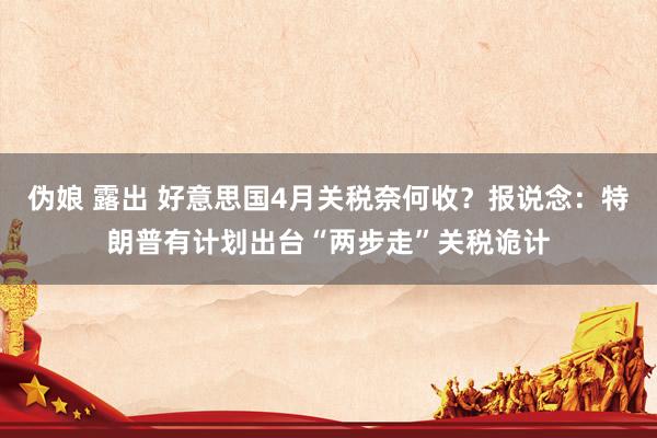 伪娘 露出 好意思国4月关税奈何收？报说念：特朗普有计划出台“两步走”关税诡计