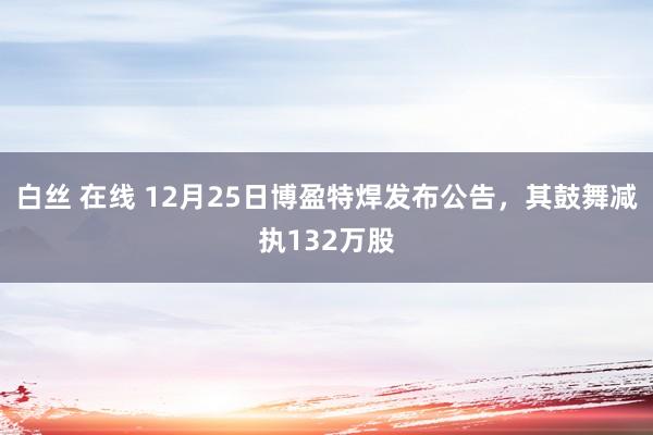 白丝 在线 12月25日博盈特焊发布公告，其鼓舞减执132万股