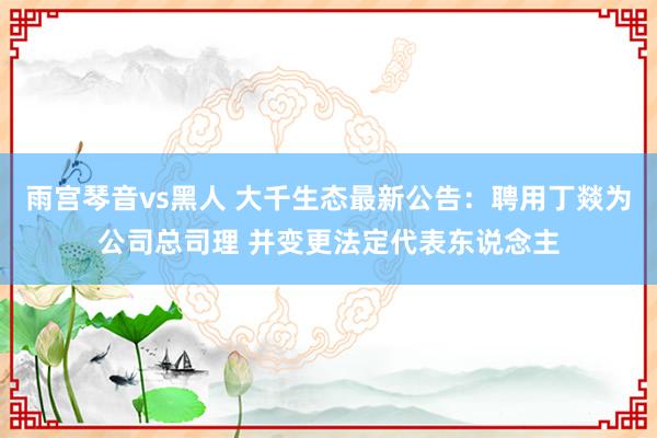 雨宫琴音vs黑人 大千生态最新公告：聘用丁燚为公司总司理 并变更法定代表东说念主