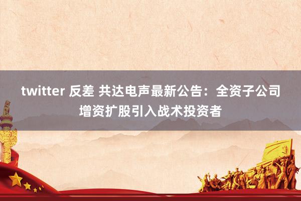 twitter 反差 共达电声最新公告：全资子公司增资扩股引入战术投资者