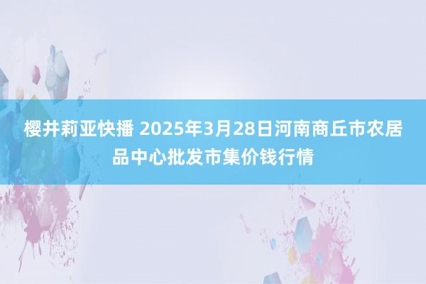樱井莉亚快播 2025年3月28日河南商丘市农居品中心批发市集价钱行情