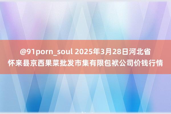 @91porn_soul 2025年3月28日河北省怀来县京西果菜批发市集有限包袱公司价钱行情