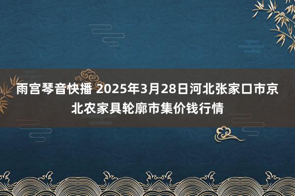 雨宫琴音快播 2025年3月28日河北张家口市京北农家具轮廓市集价钱行情