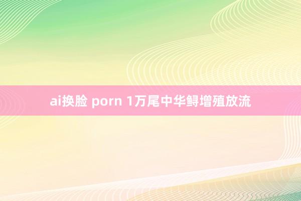 ai换脸 porn 1万尾中华鲟增殖放流