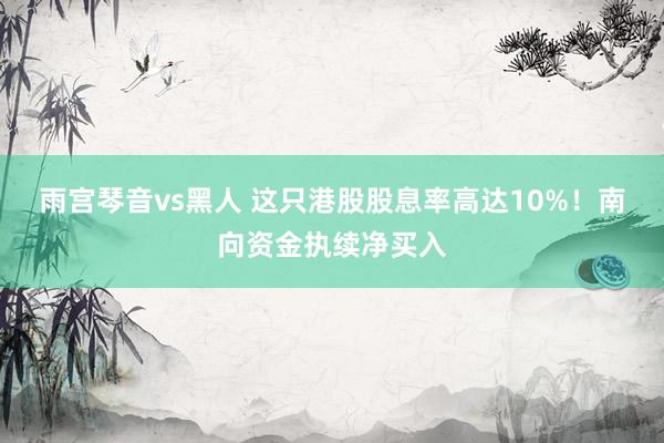 雨宫琴音vs黑人 这只港股股息率高达10%！南向资金执续净买入