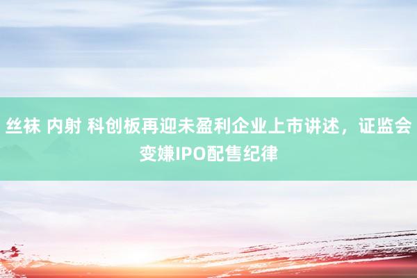 丝袜 内射 科创板再迎未盈利企业上市讲述，证监会变嫌IPO配售纪律