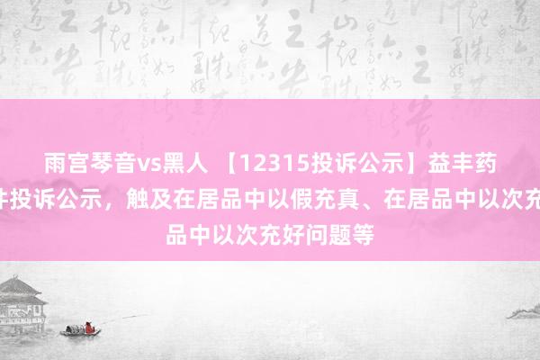 雨宫琴音vs黑人 【12315投诉公示】益丰药房新增8件投诉公示，触及在居品中以假充真、在居品中以次充好问题等