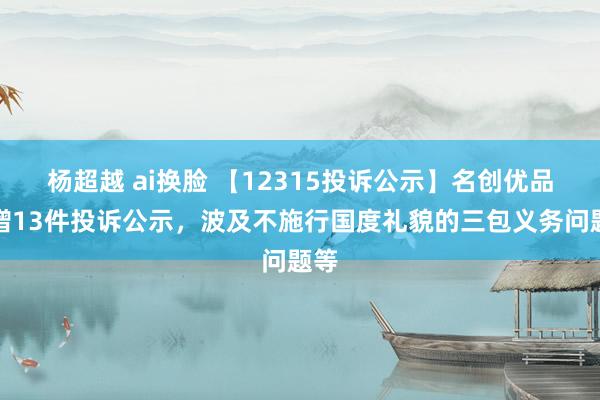 杨超越 ai换脸 【12315投诉公示】名创优品新增13件投诉公示，波及不施行国度礼貌的三包义务问题等