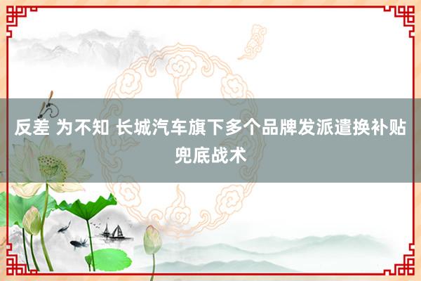 反差 为不知 长城汽车旗下多个品牌发派遣换补贴兜底战术