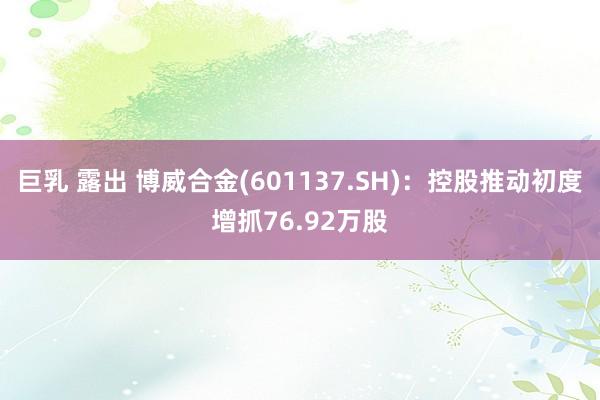 巨乳 露出 博威合金(601137.SH)：控股推动初度增抓76.92万股