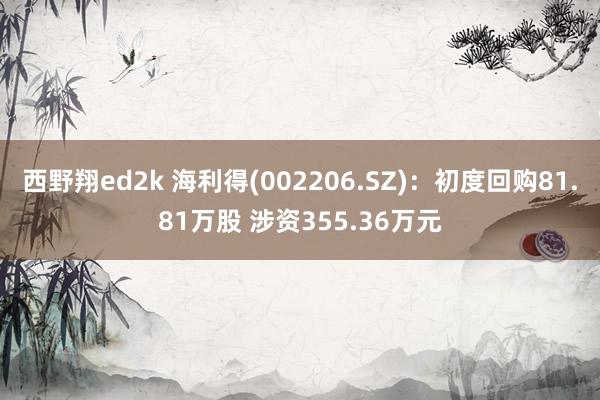 西野翔ed2k 海利得(002206.SZ)：初度回购81.81万股 涉资355.36万元