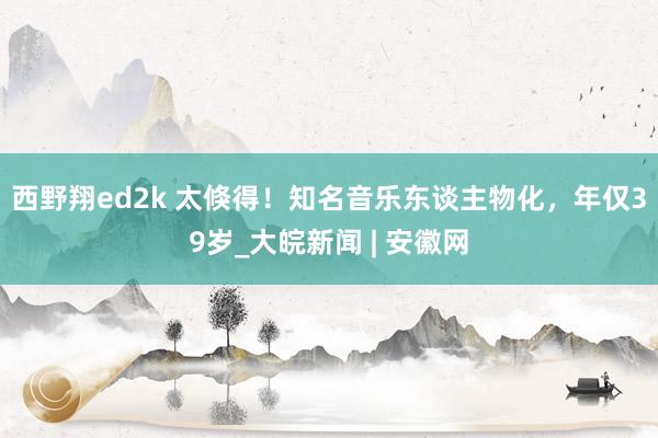 西野翔ed2k 太倏得！知名音乐东谈主物化，年仅39岁_大皖新闻 | 安徽网