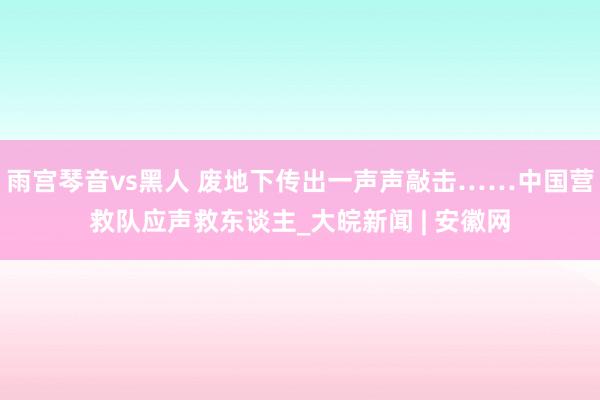 雨宫琴音vs黑人 废地下传出一声声敲击……中国营救队应声救东谈主_大皖新闻 | 安徽网