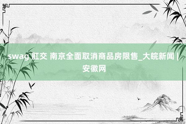 swag 肛交 南京全面取消商品房限售_大皖新闻 | 安徽网