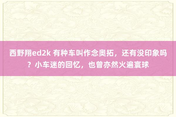西野翔ed2k 有种车叫作念奥拓，还有没印象吗？小车迷的回忆，也曾亦然火遍寰球