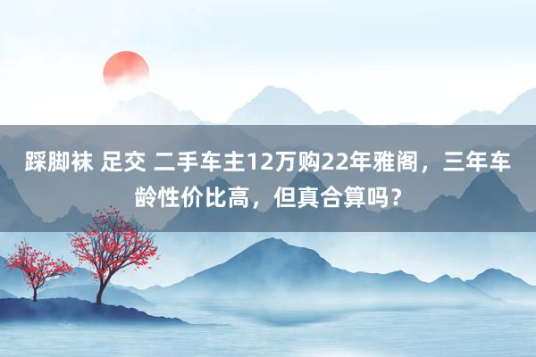 踩脚袜 足交 二手车主12万购22年雅阁，三年车龄性价比高，但真合算吗？