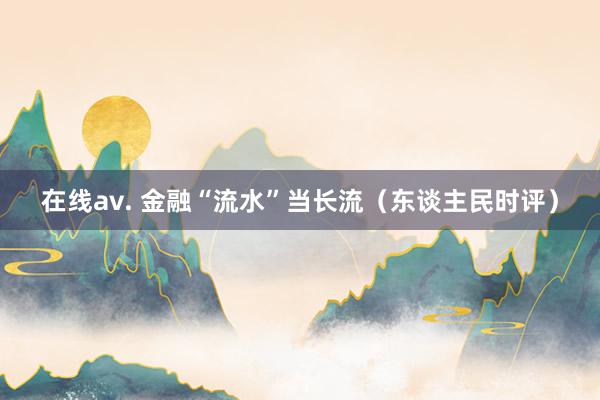 在线av. 金融“流水”当长流（东谈主民时评）