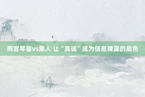 雨宫琴音vs黑人 让“真诚”成为信息裸露的底色