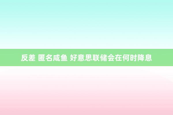 反差 匿名咸鱼 好意思联储会在何时降息