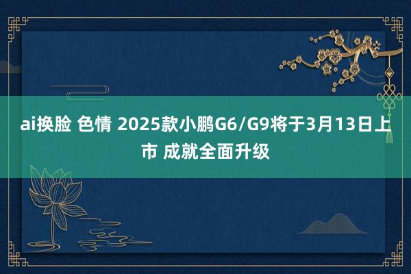 ai换脸 色情 2025款小鹏G6/G9将于3月13日上市 成就全面升级