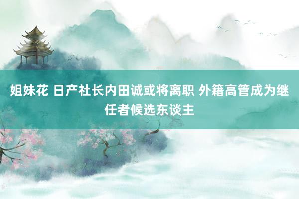 姐妹花 日产社长内田诚或将离职 外籍高管成为继任者候选东谈主