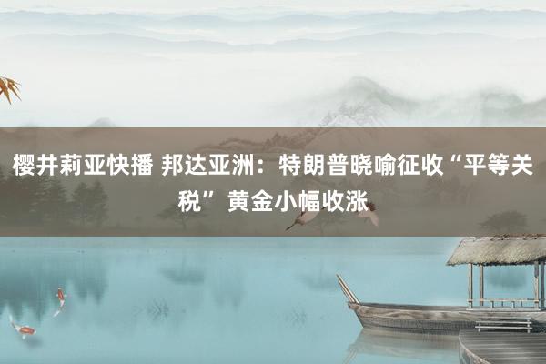 樱井莉亚快播 邦达亚洲：特朗普晓喻征收“平等关税” 黄金小幅收涨