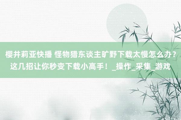 樱井莉亚快播 怪物猎东谈主旷野下载太慢怎么办？这几招让你秒变下载小高手！_操作_采集_游戏