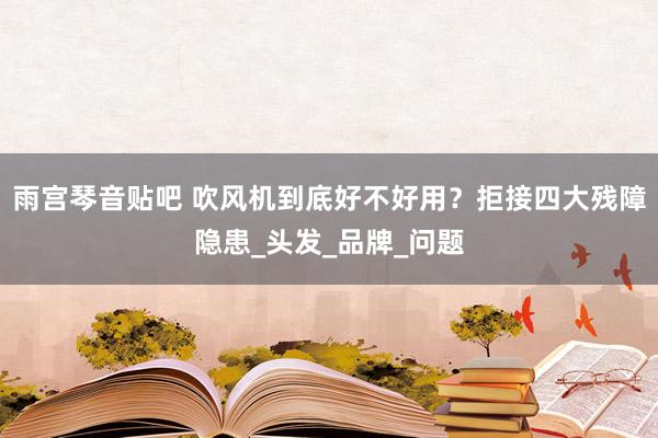 雨宫琴音贴吧 吹风机到底好不好用？拒接四大残障隐患_头发_品牌_问题