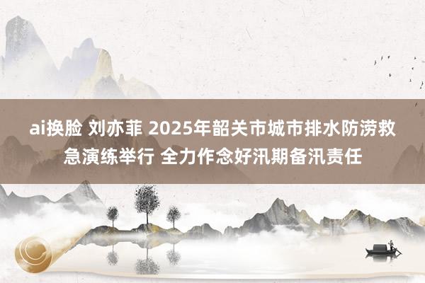 ai换脸 刘亦菲 2025年韶关市城市排水防涝救急演练举行 全力作念好汛期备汛责任