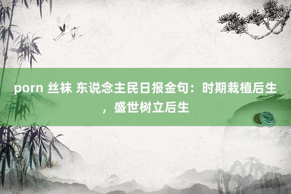 porn 丝袜 东说念主民日报金句：时期栽植后生，盛世树立后生