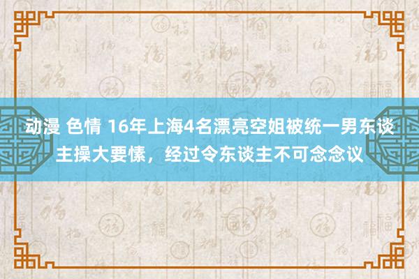 动漫 色情 16年上海4名漂亮空姐被统一男东谈主操大要愫，经过令东谈主不可念念议