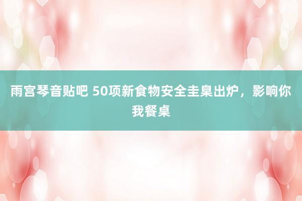 雨宫琴音贴吧 50项新食物安全圭臬出炉，影响你我餐桌