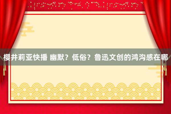 樱井莉亚快播 幽默？低俗？鲁迅文创的鸿沟感在哪