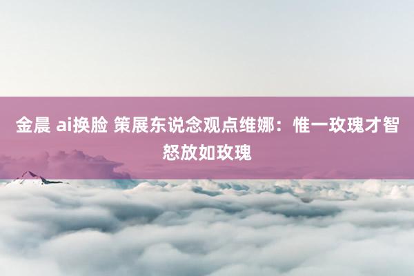 金晨 ai换脸 策展东说念观点维娜:惟一玫瑰才智怒放如玫瑰