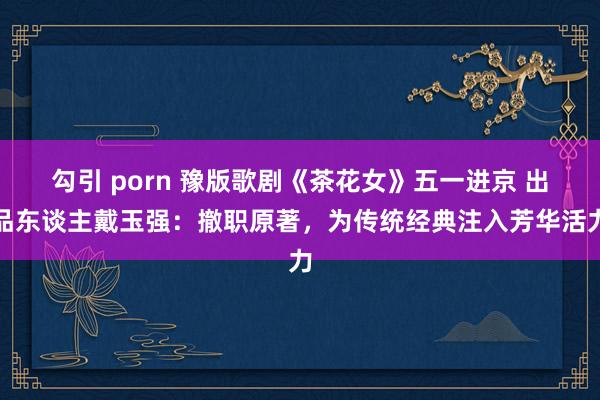 勾引 porn 豫版歌剧《茶花女》五一进京 出品东谈主戴玉强：撤职原著，为传统经典注入芳华活力