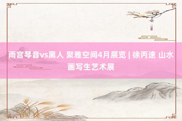 雨宫琴音vs黑人 聚雅空间4月展览 | 徐丙速 山水画写生艺术展