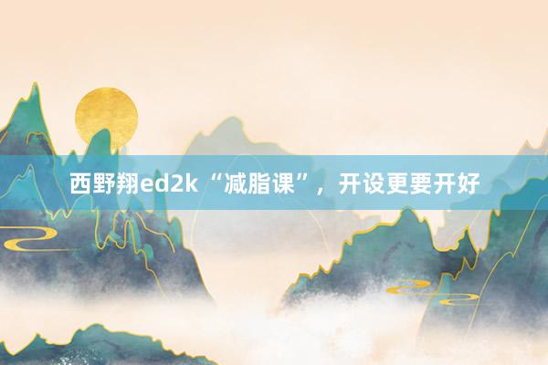 西野翔ed2k “减脂课”，开设更要开好