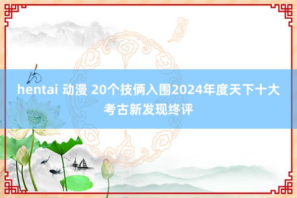 hentai 动漫 20个技俩入围2024年度天下十大考古新发现终评