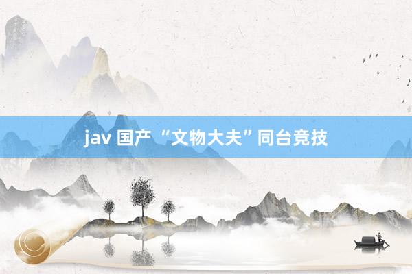 jav 国产 “文物大夫”同台竞技