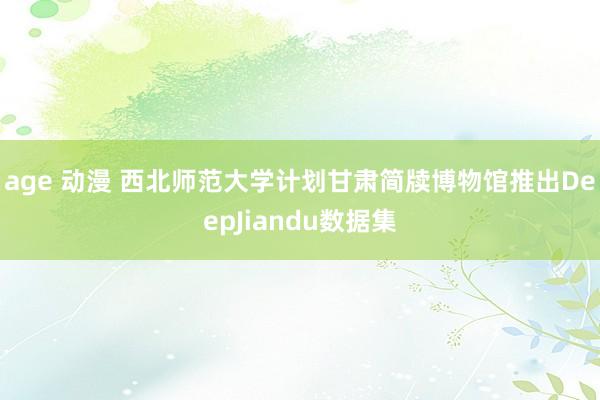 age 动漫 西北师范大学计划甘肃简牍博物馆推出DeepJiandu数据集