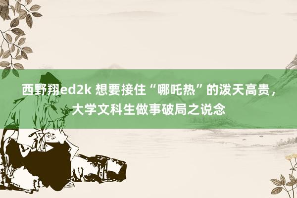 西野翔ed2k 想要接住“哪吒热”的泼天高贵，大学文科生做事破局之说念