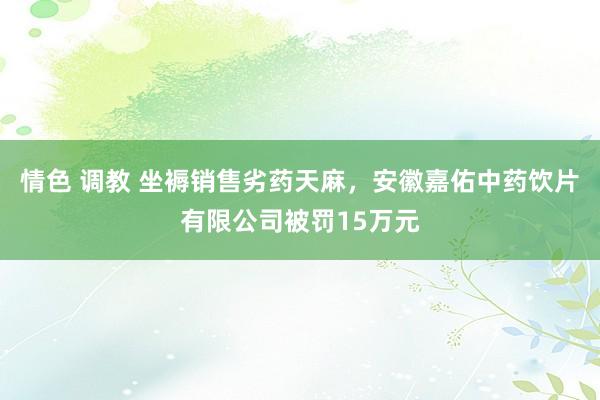 情色 调教 坐褥销售劣药天麻，安徽嘉佑中药饮片有限公司被罚15万元