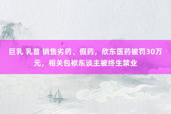 巨乳 乳首 销售劣药、假药，欣东医药被罚30万元，相关包袱东谈主被终生禁业