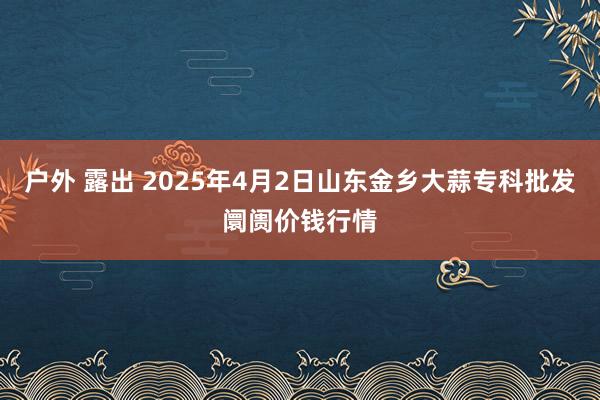 户外 露出 2025年4月2日山东金乡大蒜专科批发阛阓价钱行情