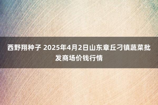 西野翔种子 2025年4月2日山东章丘刁镇蔬菜批发商场价钱行情
