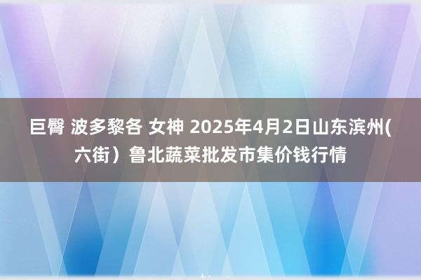 巨臀 波多黎各 女神 2025年4月2日山东滨州(六街)鲁北蔬菜批发市集价钱行情